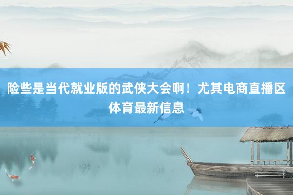 险些是当代就业版的武侠大会啊！尤其电商直播区体育最新信息