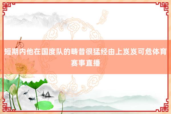 短期内他在国度队的畴昔很猛经由上岌岌可危体育赛事直播