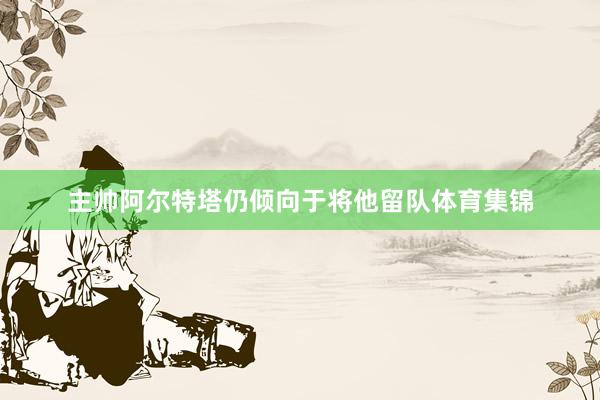 主帅阿尔特塔仍倾向于将他留队体育集锦