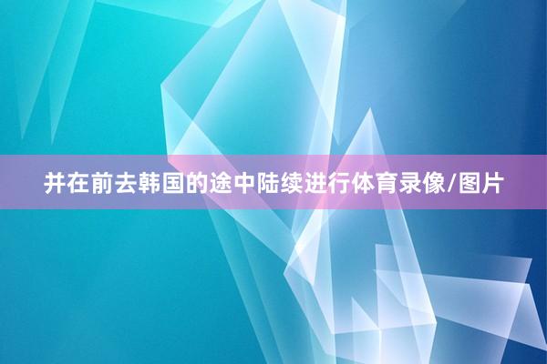 并在前去韩国的途中陆续进行体育录像/图片