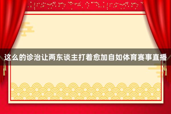 这么的诊治让两东谈主打着愈加自如体育赛事直播