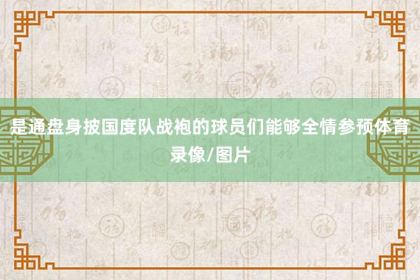是通盘身披国度队战袍的球员们能够全情参预体育录像/图片