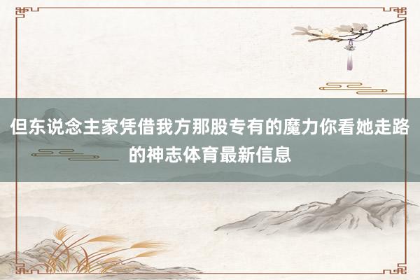 但东说念主家凭借我方那股专有的魔力你看她走路的神志体育最新信息