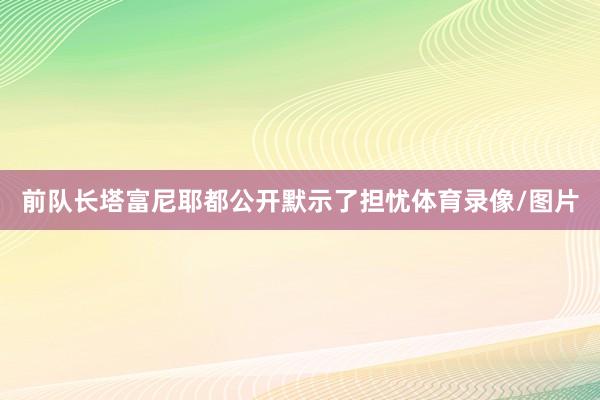 前队长塔富尼耶都公开默示了担忧体育录像/图片