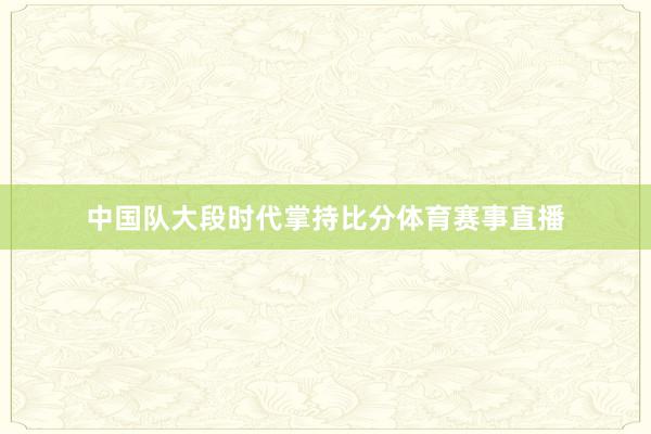 中国队大段时代掌持比分体育赛事直播