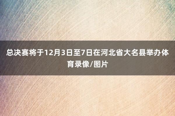 总决赛将于12月3日至7日在河北省大名县举办体育录像/图片