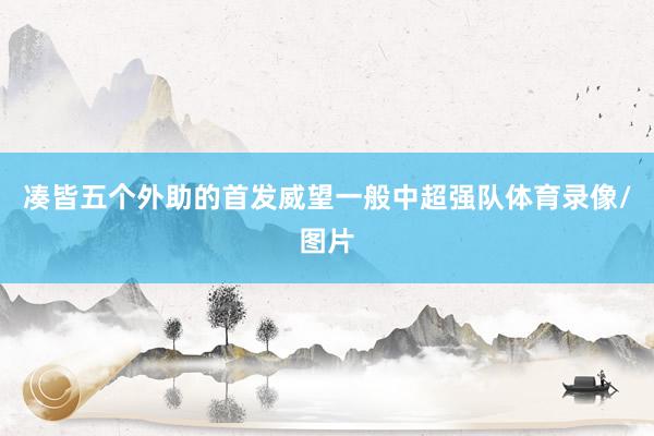 凑皆五个外助的首发威望一般中超强队体育录像/图片