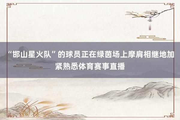 “邯山星火队”的球员正在绿茵场上摩肩相继地加紧熟悉体育赛事直播