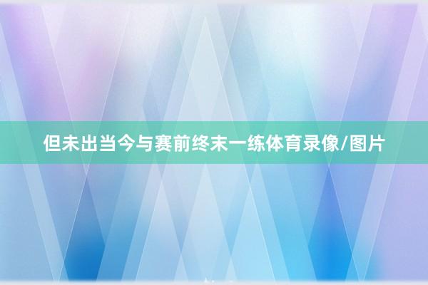 但未出当今与赛前终末一练体育录像/图片