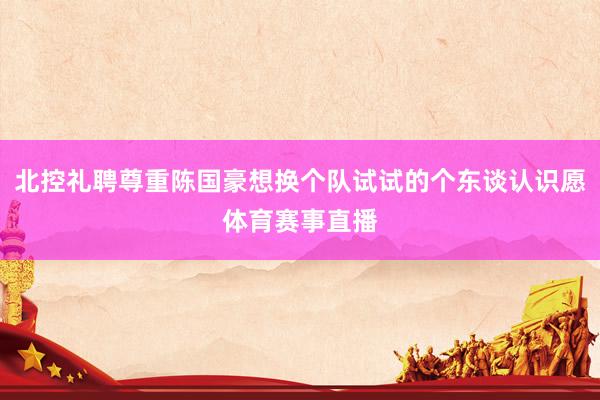 北控礼聘尊重陈国豪想换个队试试的个东谈认识愿体育赛事直播