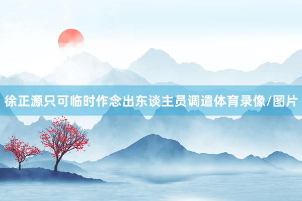 徐正源只可临时作念出东谈主员调遣体育录像/图片