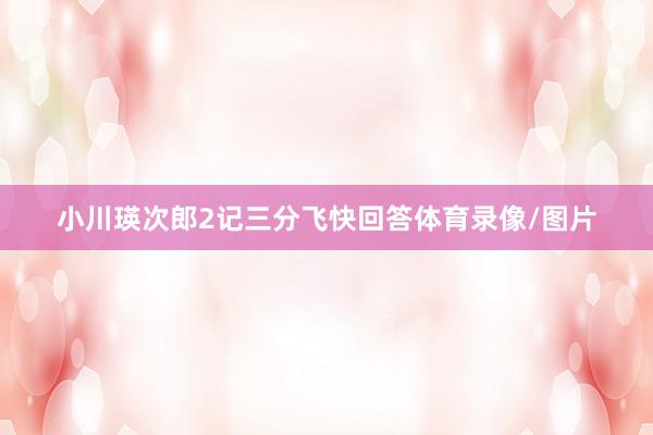 小川瑛次郎2记三分飞快回答体育录像/图片