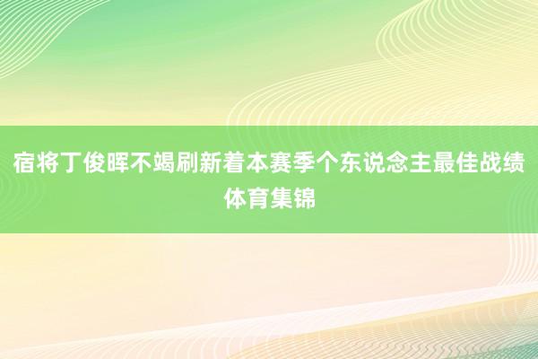 宿将丁俊晖不竭刷新着本赛季个东说念主最佳战绩体育集锦