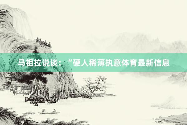 马祖拉说谈：“硬人稀薄执意体育最新信息