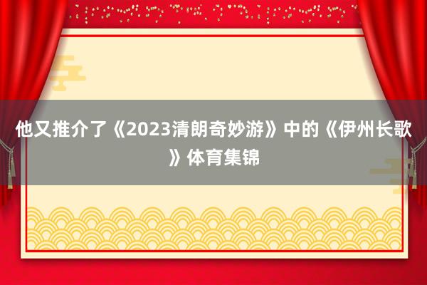 他又推介了《2023清朗奇妙游》中的《伊州长歌》体育集锦