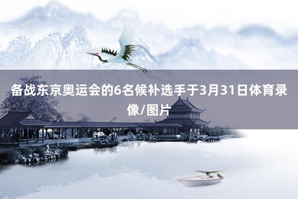 备战东京奥运会的6名候补选手于3月31日体育录像/图片
