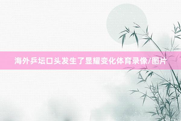 海外乒坛口头发生了显耀变化体育录像/图片