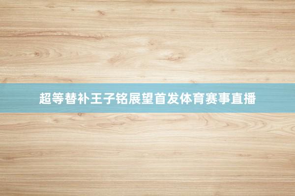 超等替补王子铭展望首发体育赛事直播