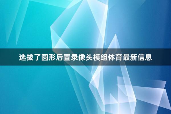 选拔了圆形后置录像头模组体育最新信息