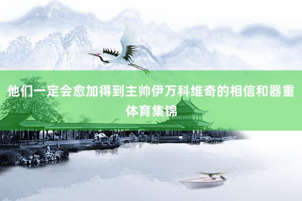他们一定会愈加得到主帅伊万科维奇的相信和器重体育集锦