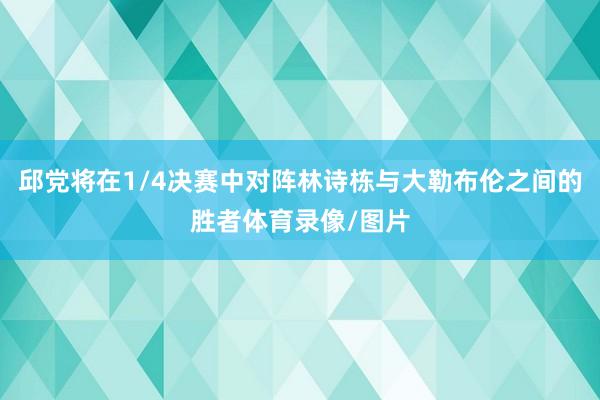 邱党将在1/4决赛中对阵林诗栋与大勒布伦之间的胜者体育录像/图片