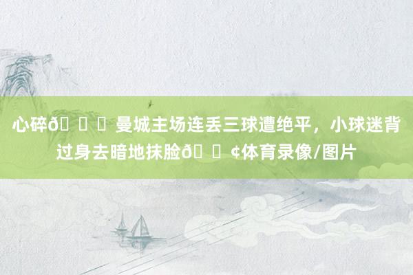 心碎💔曼城主场连丢三球遭绝平，小球迷背过身去暗地抹脸😢体育录像/图片