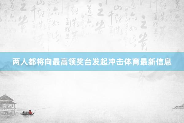 两人都将向最高领奖台发起冲击体育最新信息