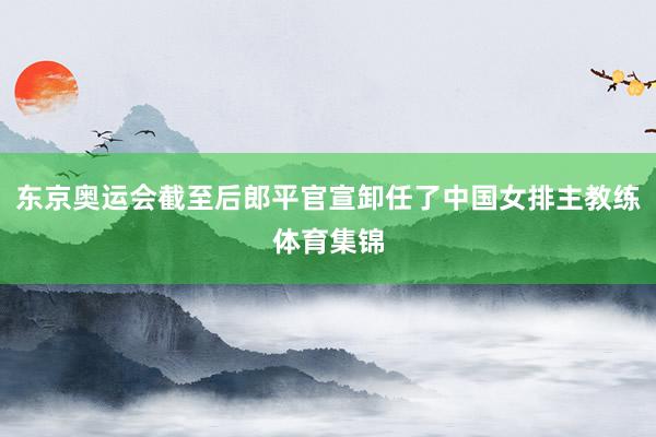 东京奥运会截至后郎平官宣卸任了中国女排主教练体育集锦