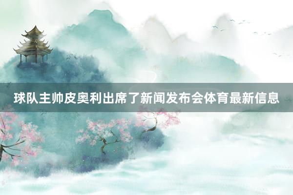 球队主帅皮奥利出席了新闻发布会体育最新信息