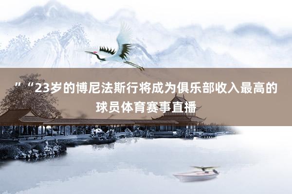 ”“23岁的博尼法斯行将成为俱乐部收入最高的球员体育赛事直播