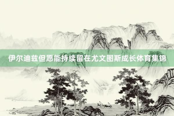 伊尔迪兹但愿能持续留在尤文图斯成长体育集锦