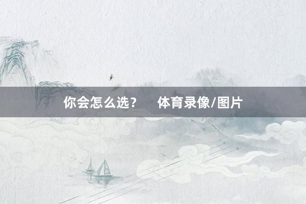 你会怎么选？    体育录像/图片