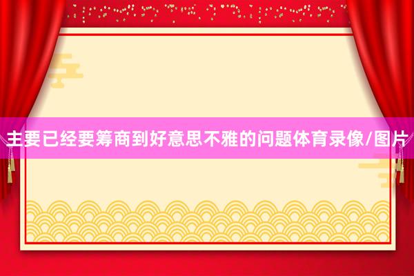 主要已经要筹商到好意思不雅的问题体育录像/图片
