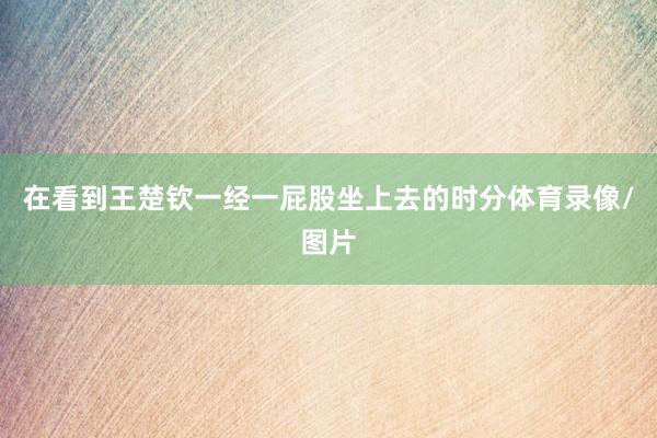 在看到王楚钦一经一屁股坐上去的时分体育录像/图片