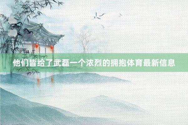 他们皆给了武磊一个浓烈的拥抱体育最新信息