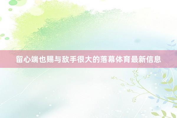 留心端也赐与敌手很大的落幕体育最新信息