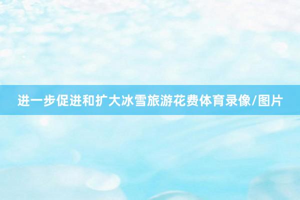 进一步促进和扩大冰雪旅游花费体育录像/图片
