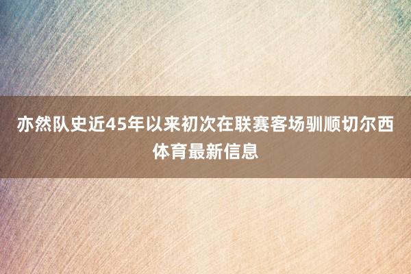 亦然队史近45年以来初次在联赛客场驯顺切尔西体育最新信息