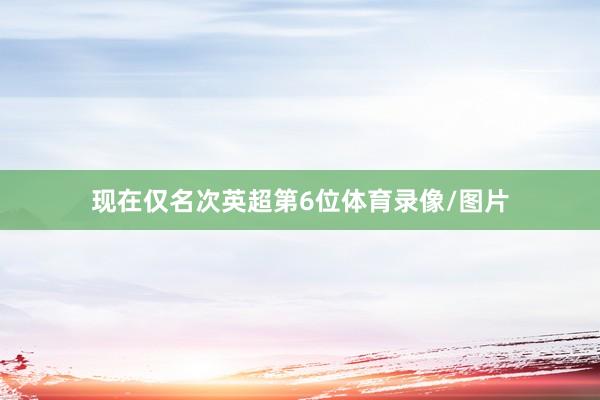 现在仅名次英超第6位体育录像/图片