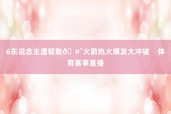 6东说念主遭驱散🤯火箭热火爆发大冲破    体育赛事直播
