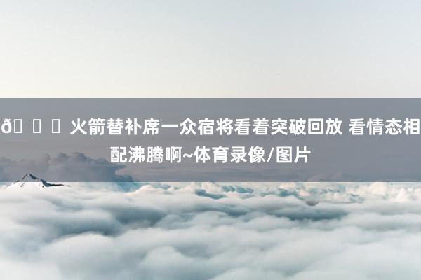 😄火箭替补席一众宿将看着突破回放 看情态相配沸腾啊~体育录像/图片