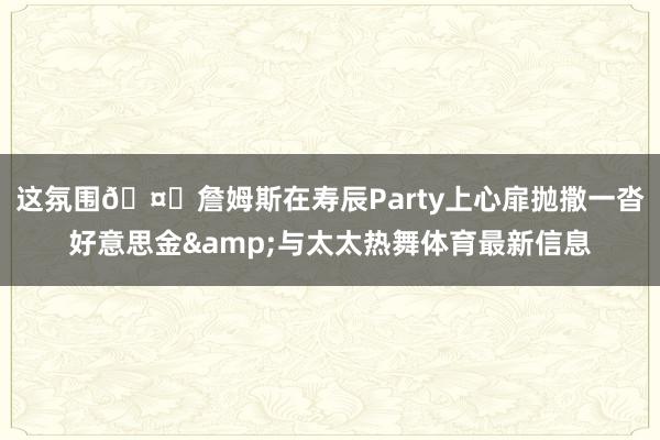 这氛围🤑詹姆斯在寿辰Party上心扉抛撒一沓好意思金&与太太热舞体育最新信息