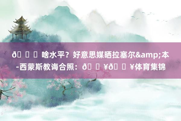 👀啥水平？好意思媒晒拉塞尔&本-西蒙斯教诲合照：🔥🔥体育集锦