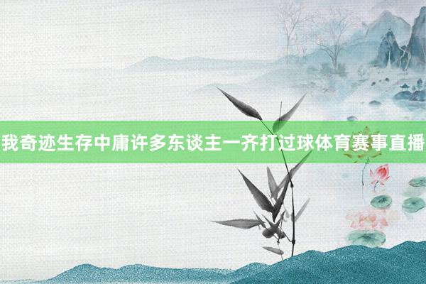 我奇迹生存中庸许多东谈主一齐打过球体育赛事直播