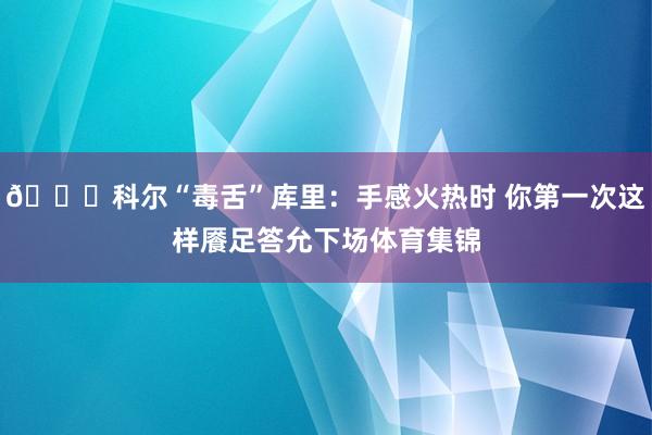 😂科尔“毒舌”库里：手感火热时 你第一次这样餍足答允下场体育集锦