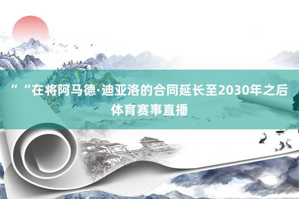 ”“在将阿马德·迪亚洛的合同延长至2030年之后体育赛事直播