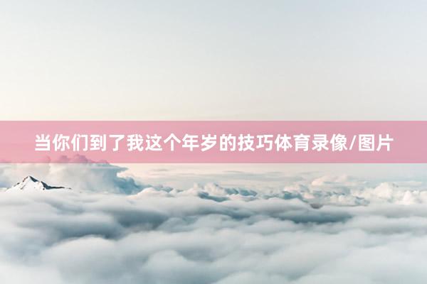 当你们到了我这个年岁的技巧体育录像/图片