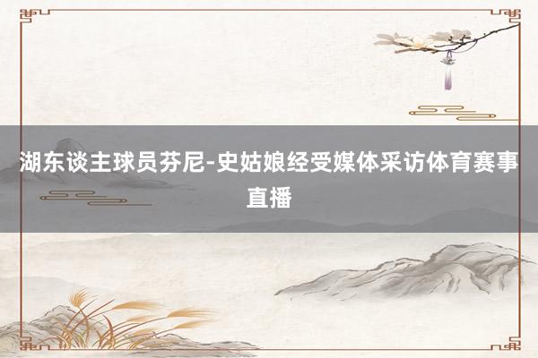 湖东谈主球员芬尼-史姑娘经受媒体采访体育赛事直播