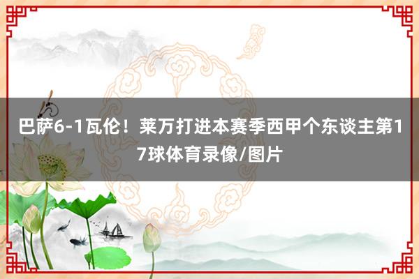 巴萨6-1瓦伦！莱万打进本赛季西甲个东谈主第17球体育录像/图片