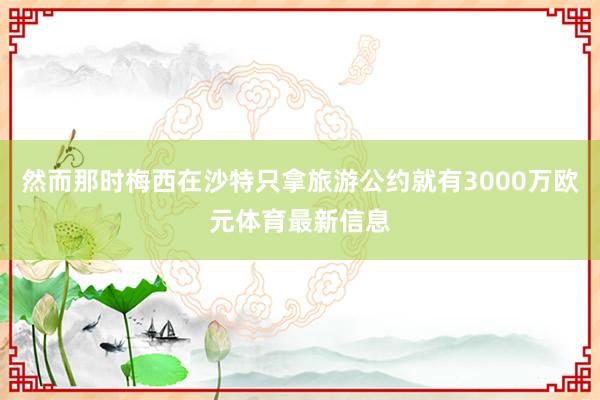 然而那时梅西在沙特只拿旅游公约就有3000万欧元体育最新信息